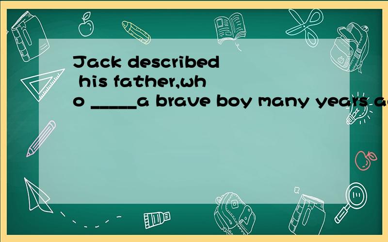 Jack described his father,who _____a brave boy many years ago,as a strong-willed man.答案给的是must have been.答案是没错,的确合情合理说的过去.可是选项中还有must be 为什么不行?有人说must be是对现在的推测,可