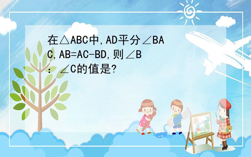 在△ABC中,AD平分∠BAC,AB=AC-BD,则∠B：∠C的值是?