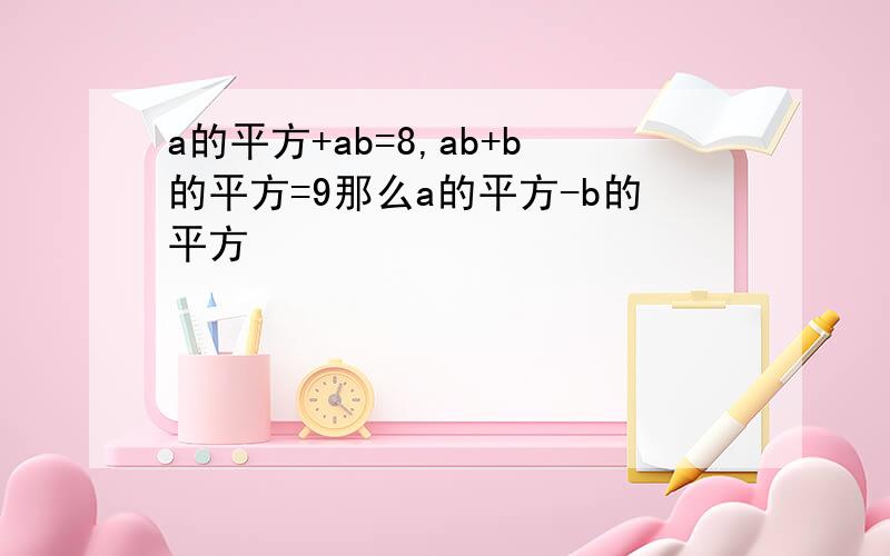 a的平方+ab=8,ab+b的平方=9那么a的平方-b的平方