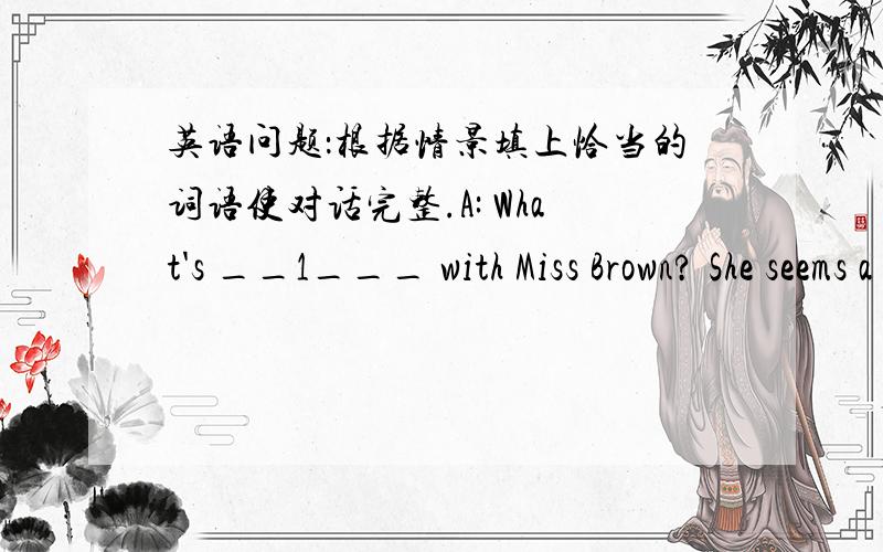 英语问题：根据情景填上恰当的词语使对话完整.A: What's __1___ with Miss Brown? She seems a little tired.B: Yeah, she has seven classes today.A: That's why! She talks too much.B: She must have a sore ___2___.A: Yeah, she should drin