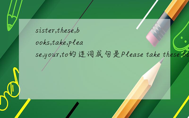 sister,these,books,take,please,your,to的连词成句是Please take these books to your sister