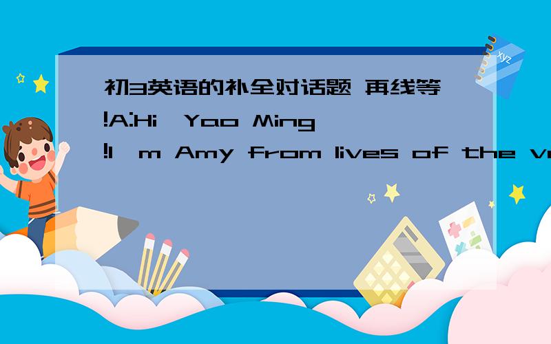 初3英语的补全对话题 再线等!A:Hi,Yao Ming!I'm Amy from lives of the very Famous magazine.Thank you for talking to me today.B:Oh,1:.It's nice to meet you,Amy.do for vacation.2 for your next vacation?B:Well,I'm going to Australia.A:Oh!3 ther