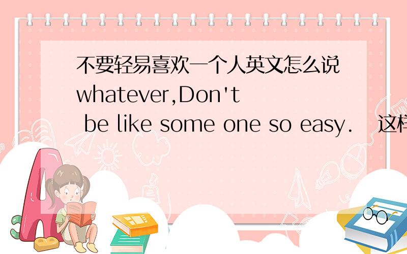 不要轻易喜欢一个人英文怎么说whatever,Don't be like some one so easy.   这样对么,还是don't so easy like some one .