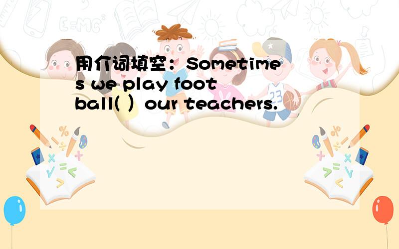 用介词填空：Sometimes we play football( ）our teachers.
