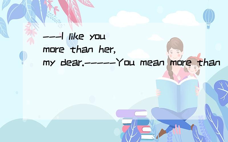 ---I like you more than her,my dear.-----You mean more than ___ love her or more than she loves ___.A.you;me B.she;you C.I;me D.I;you答案选择A,原因?怎么翻译