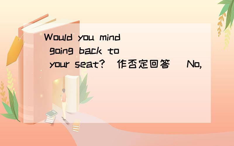 Would you mind going back to your seat?(作否定回答） No,____ _____ _____