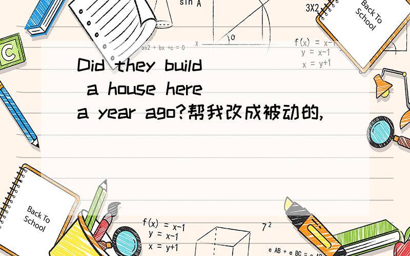 Did they build a house here a year ago?帮我改成被动的,