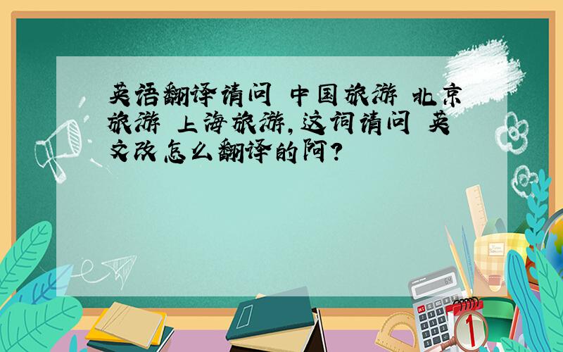 英语翻译请问 中国旅游 北京旅游 上海旅游,这词请问 英文改怎么翻译的阿?