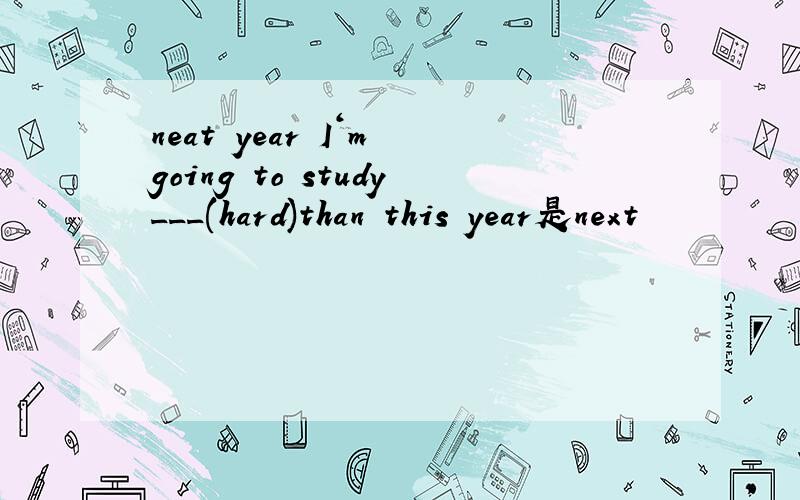 neat year I‘m going to study___(hard)than this year是next
