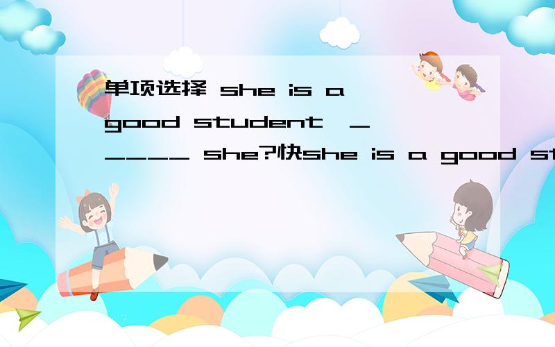 单项选择 she is a good student,_____ she?快she is a good student,_____ she?A.is B.isn't c.does d.doesn't 嘻嘻