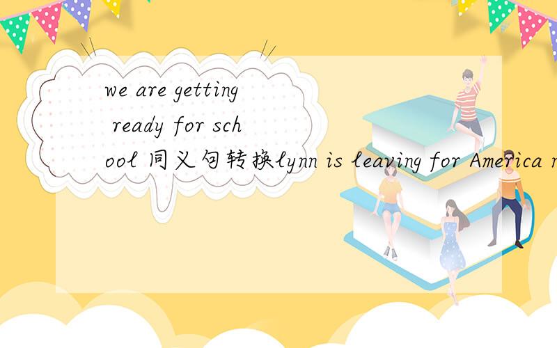 we are getting ready for school 同义句转换lynn is leaving for America next week.同义句转换we are getting ready for school 同义句转换lynn is leaving for America next week。同义句转换
