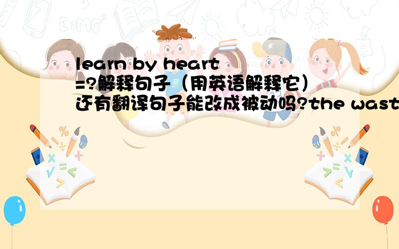 learn by heart=?解释句子（用英语解释它）还有翻译句子能改成被动吗?the waste water pollute river 可以改成the river was polluted by waste water吗?