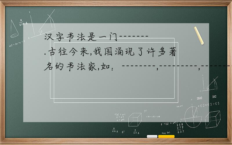 汉字书法是一门-------.古往今来,我国涌现了许多著名的书法家,如：--------,---------,---------.