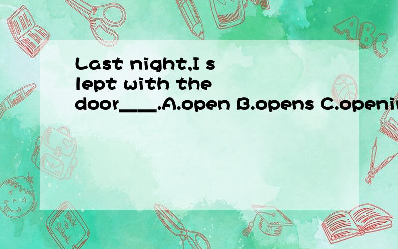 Last night,I slept with the door____.A.open B.opens C.opening