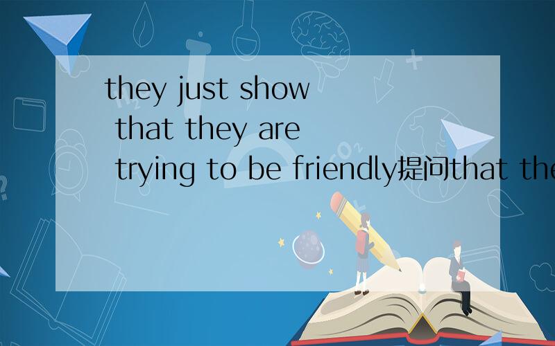 they just show that they are trying to be friendly提问that they are trying to be friendly