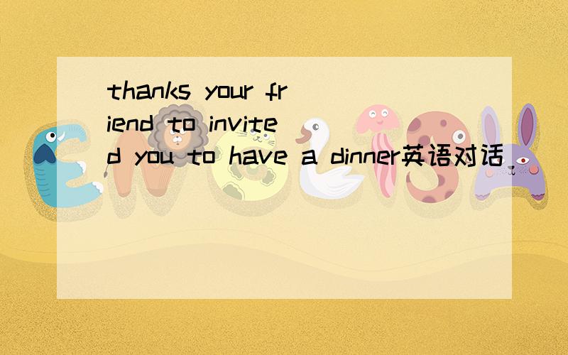 thanks your friend to invited you to have a dinner英语对话