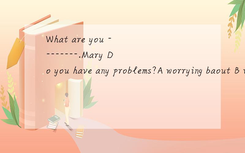 What are you --------.Mary Do you have any problems?A worrying baout B worrying with Cworried of Dworried for 选什么