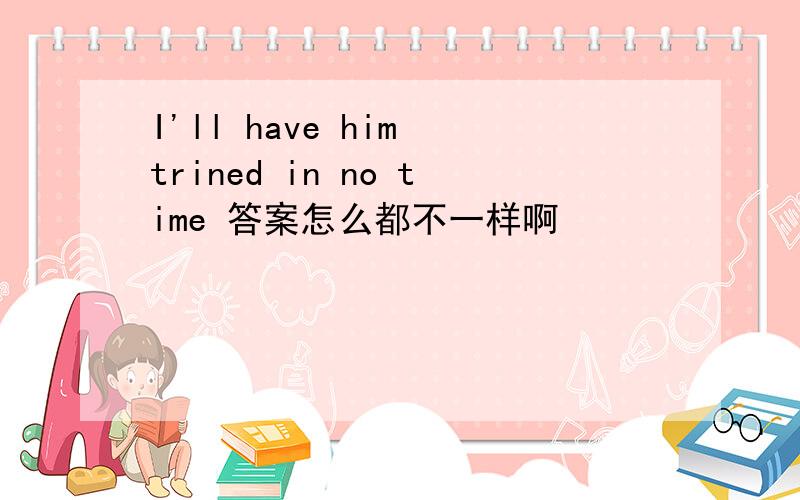I'll have him trined in no time 答案怎么都不一样啊