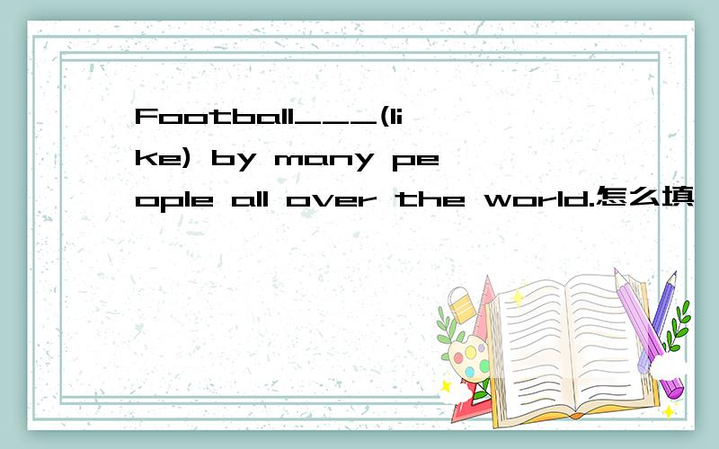 Football___(like) by many people all over the world.怎么填,