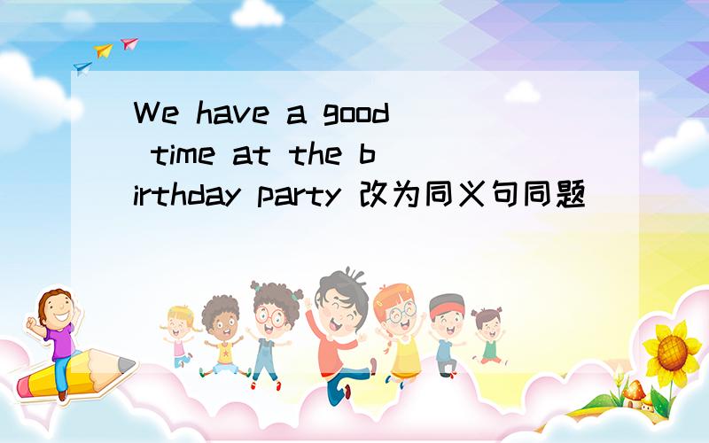 We have a good time at the birthday party 改为同义句同题