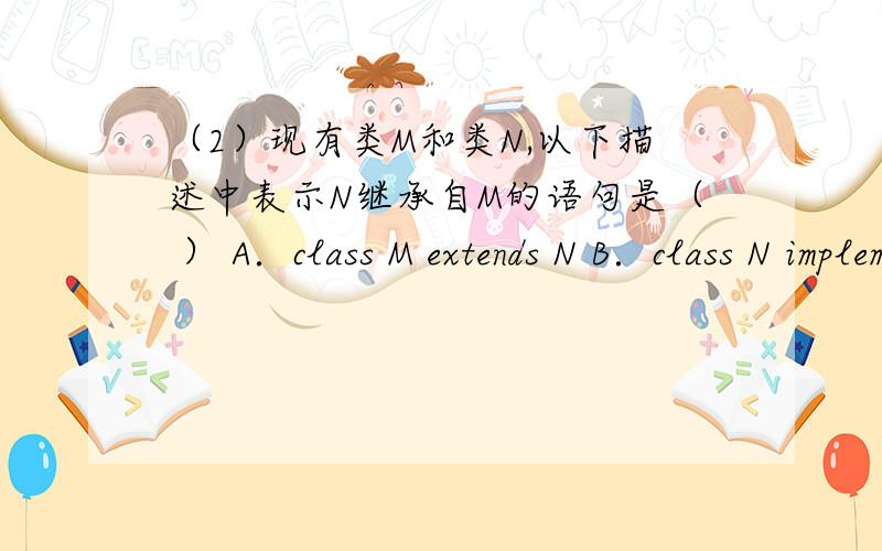 （2）现有类M和类N,以下描述中表示N继承自M的语句是（ ） A．class M extends N B．class N implements M选A?