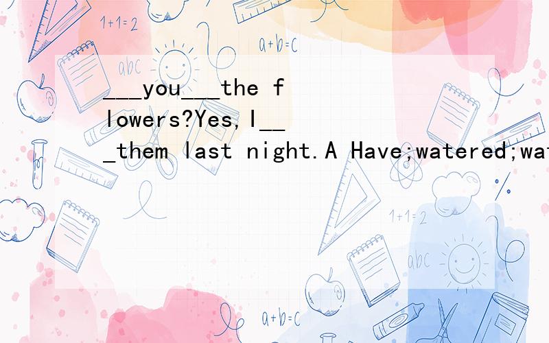 ___you___the flowers?Yes,I___them last night.A Have;watered;watered B Did; water; watered我怎么觉得这两个都可以选啊