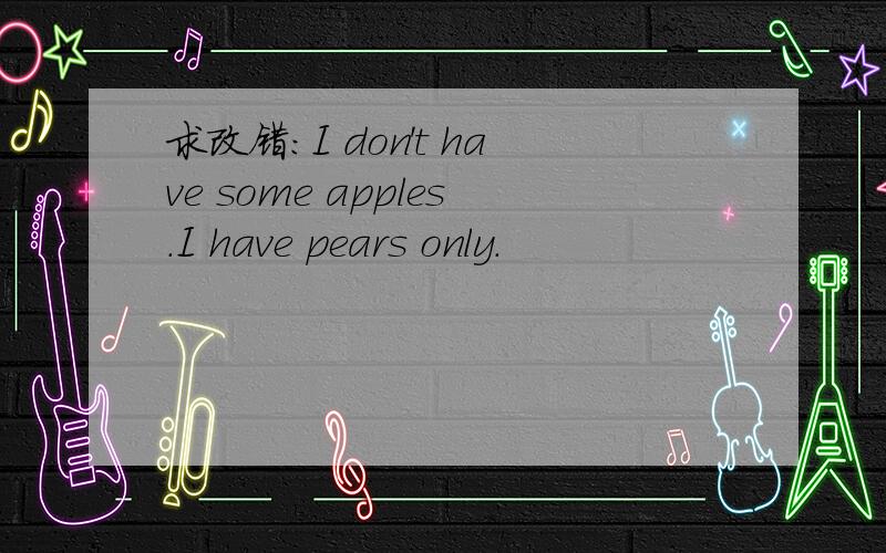 求改错：I don't have some apples.I have pears only.
