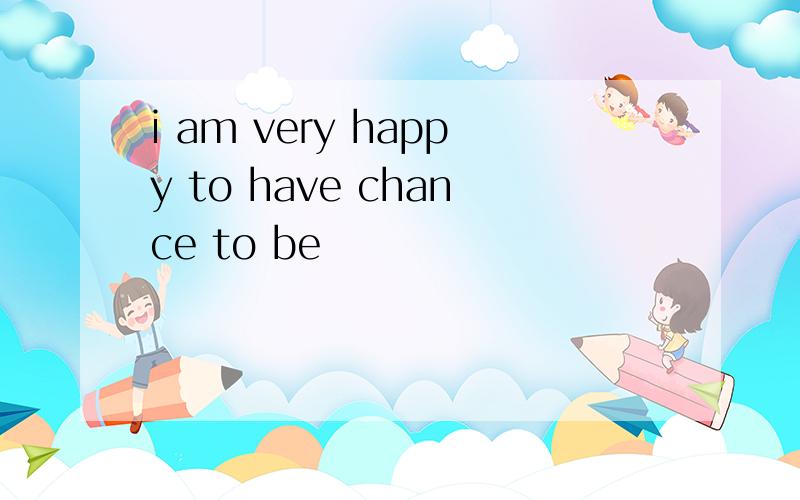 i am very happy to have chance to be