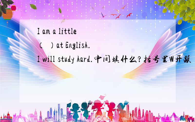I am a little （ ）at English.I will study hard.中间填什么?括号里W开头