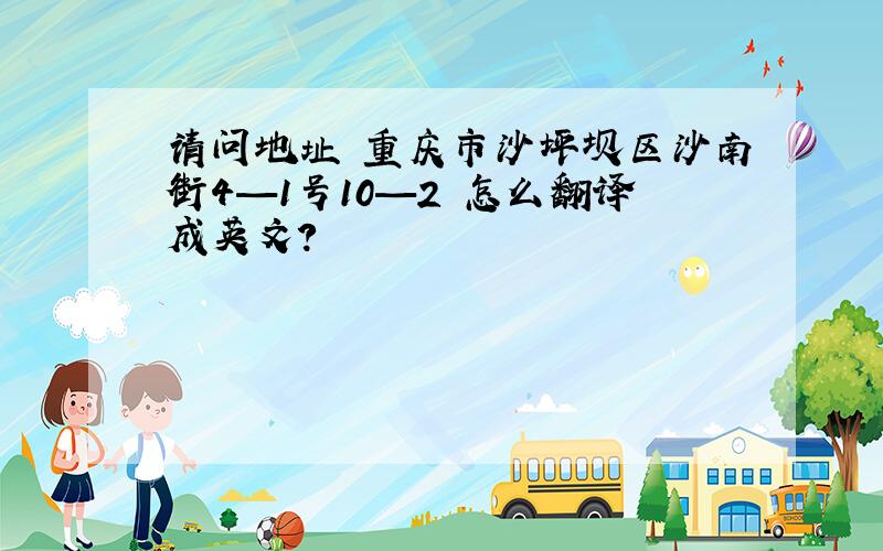 请问地址 重庆市沙坪坝区沙南街4—1号10—2 怎么翻译成英文?