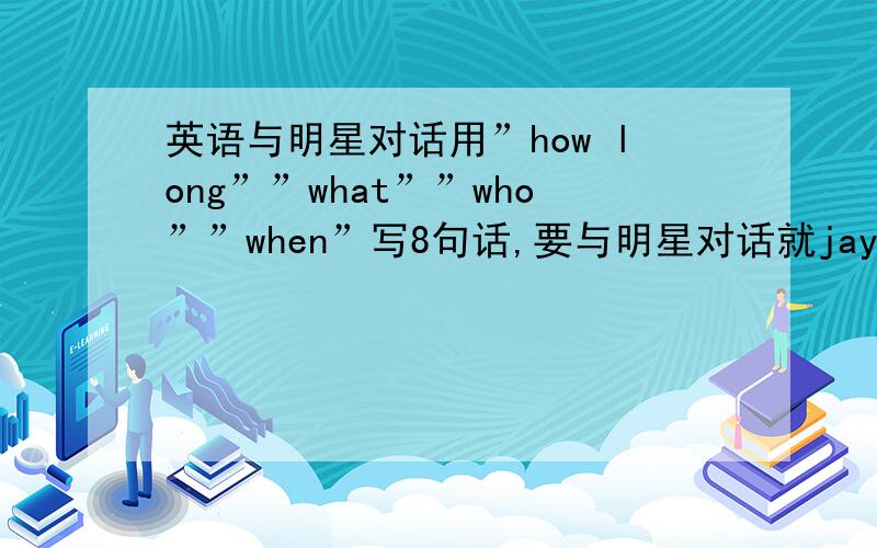 英语与明星对话用”how long””what””who””when”写8句话,要与明星对话就jay zhou吧,随便写写,初2上期的水平,懒得写了,要自己写,别抄书上的,thank了