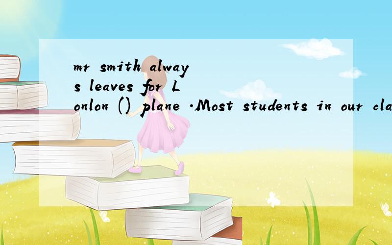 mr smith always leaves for Lonlon () plane .Most students in our class go to school()the schoolbus 介词填空
