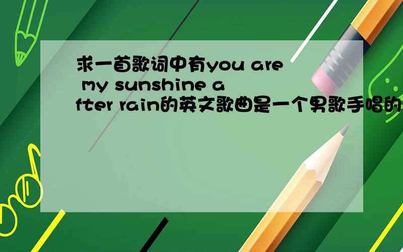 求一首歌词中有you are my sunshine after rain的英文歌曲是一个男歌手唱的,其中还有BECAUE OF YOU的歌词.