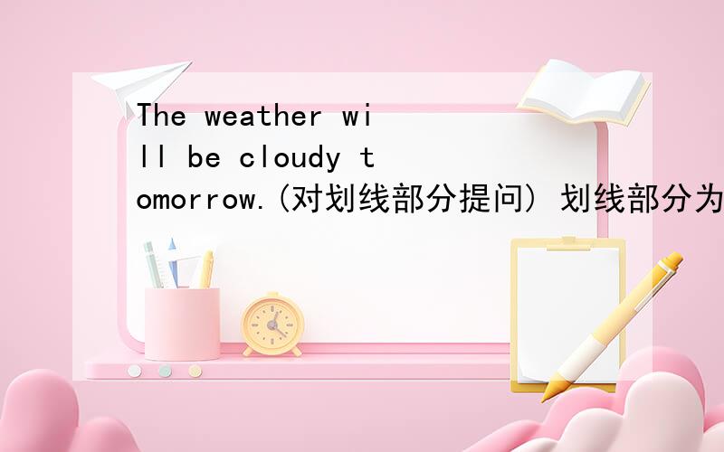The weather will be cloudy tomorrow.(对划线部分提问) 划线部分为 ：cloudy____ ____ the weather ____ ____ tomorrow.最后是问号，打错了。