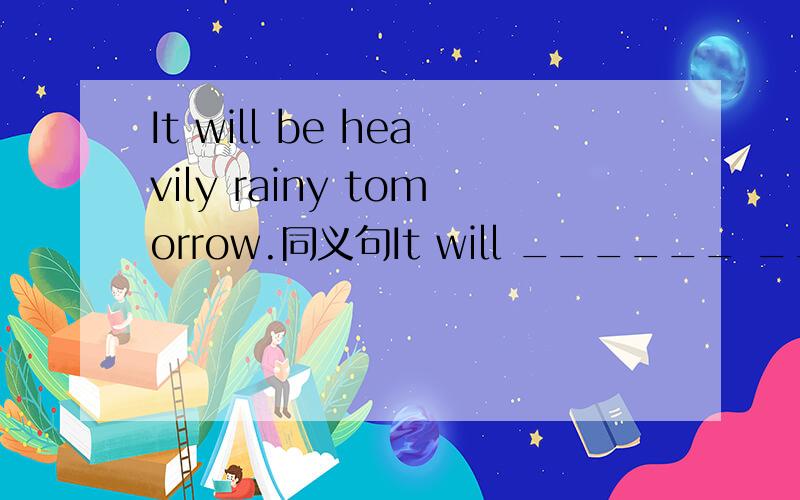 It will be heavily rainy tomorrow.同义句It will ______ ________ tomorrow.________ will_______ a ＿＿＿＿＿ rain tomorrow．