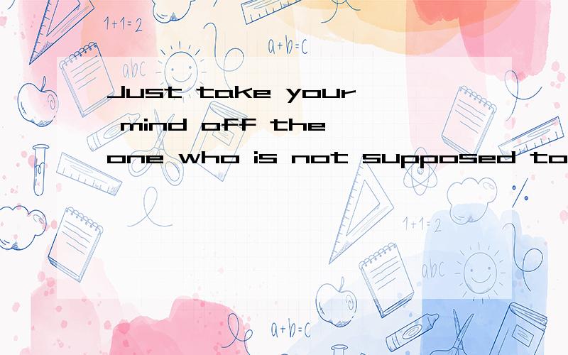 Just take your mind off the one who is not supposed to be thought of.请高手指教、、、、谢谢.