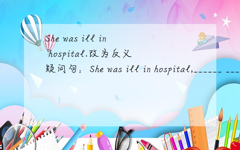 She was ill in hospital.改为反义疑问句：She was ill in hospital,______ ______