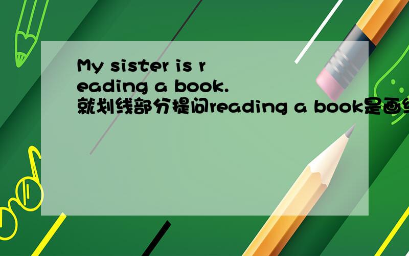 My sister is reading a book.就划线部分提问reading a book是画线部分