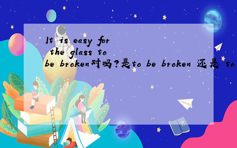 It is easy for the glass to be broken对吗?是to be broken 还是 to break?