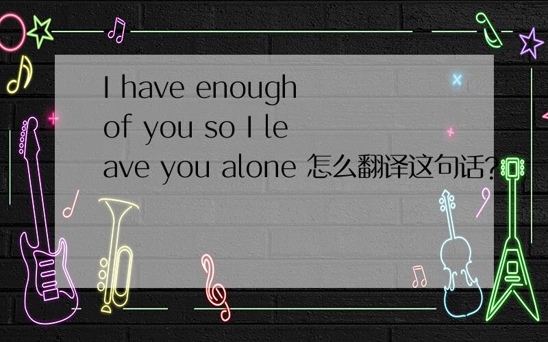 I have enough of you so I leave you alone 怎么翻译这句话?