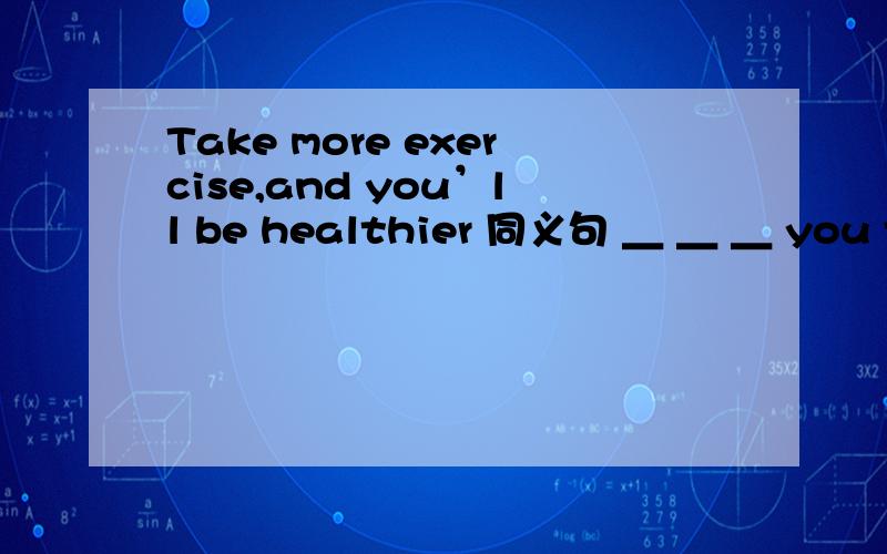 Take more exercise,and you’ll be healthier 同义句 ＿ ＿ ＿ you take,＿ ＿you will