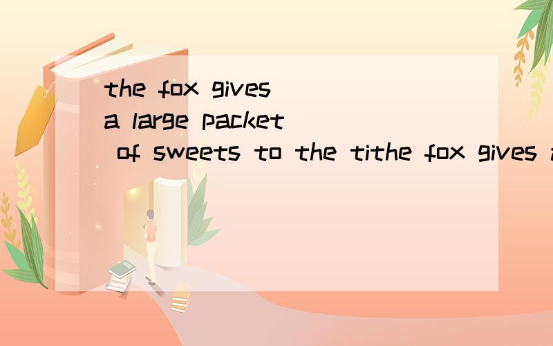 the fox gives a large packet of sweets to the tithe fox gives a large packet of sweets to the tiger.换种说法意思不变