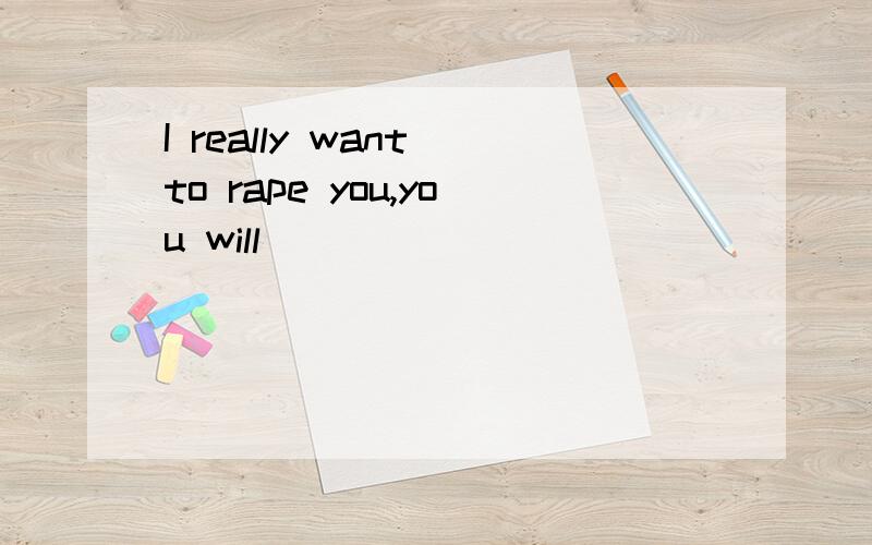 I really want to rape you,you will