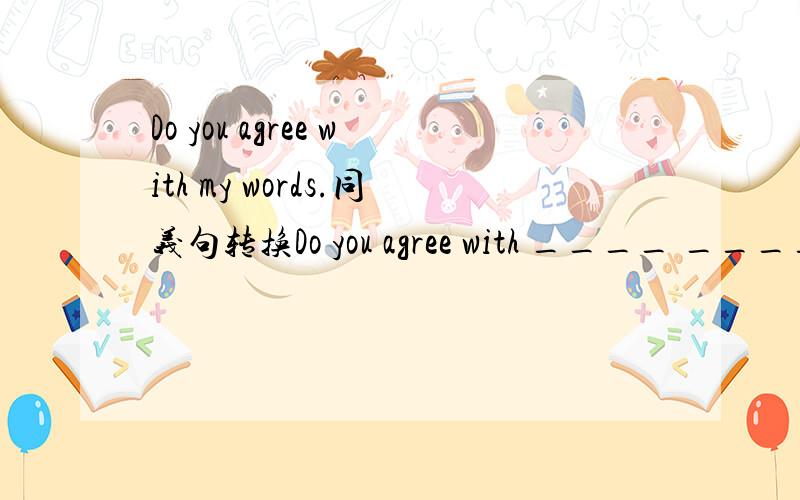 Do you agree with my words.同义句转换Do you agree with ____ ____ ____?