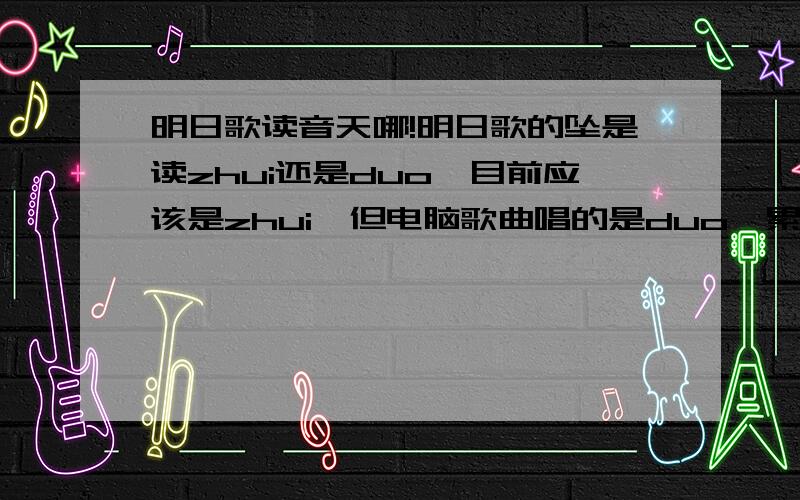 明日歌读音天哪!明日歌的坠是读zhui还是duo,目前应该是zhui,但电脑歌曲唱的是duo,累是第三还是第四声!老师明天要,≧﹏≦