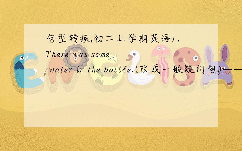 句型转换,初二上学期英语1.There was some water in the bottle.(改成一般疑问句)——— ——— ———waterin the bottle?2.What other things do you want to buy?(改成同义句)——— ——— do you wan to buy ?3.He didn't c