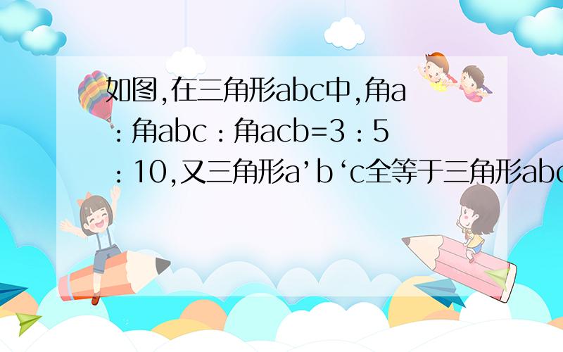 如图,在三角形abc中,角a：角abc：角acb=3：5：10,又三角形a’b‘c全等于三角形abc,则角bca'：角a'ca为