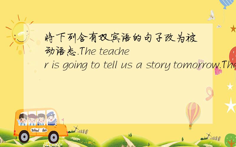 将下列含有双宾语的句子改为被动语态.The teacher is going to tell us a story tomorrow.Their teacher has taught them an American song.