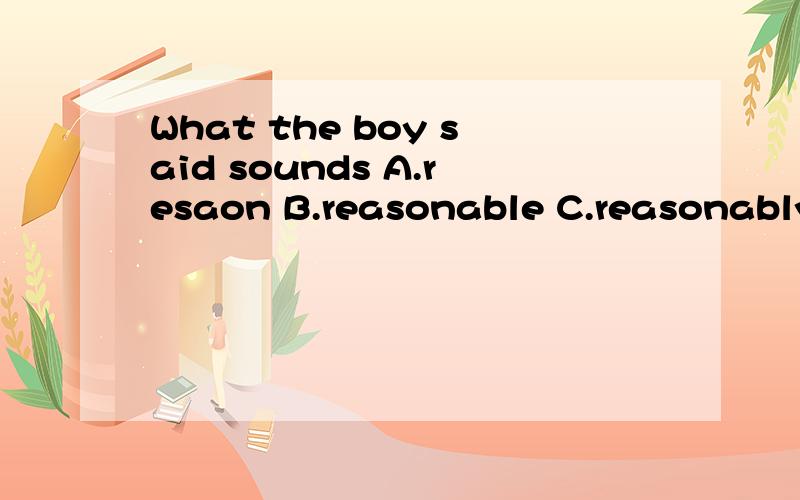 What the boy said sounds A.resaon B.reasonable C.reasonably D.reasoning请解释并翻译