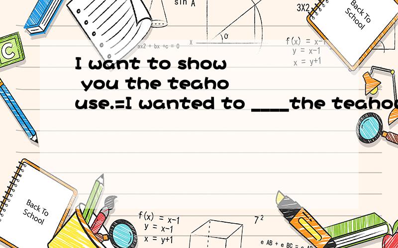 I want to show you the teahouse.=I wanted to ____the teahouse ____ ____.